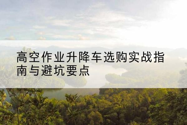 德江升降车怎么选-高空作业升降车选购实战指南与避坑要点
