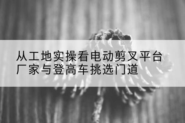德江电动剪叉升降平台厂家-从工地实操看电动剪叉平台厂家与登高车挑选门道