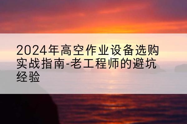 德江高空作业升降机厂家推荐-2024年高空作业设备选购实战指南-老工程师的避坑经验