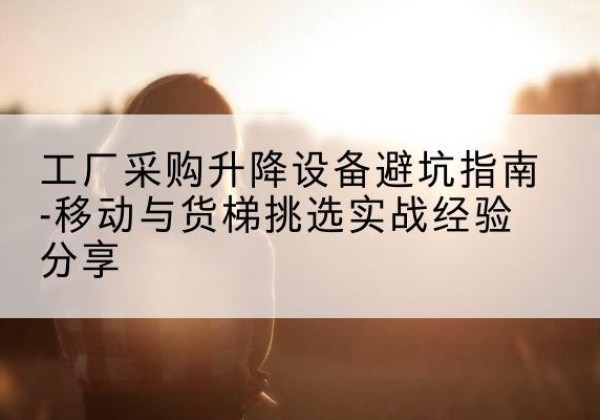 德江移动式升降机怎么选-工厂采购升降设备避坑指南-移动与货梯挑选实战经验分享