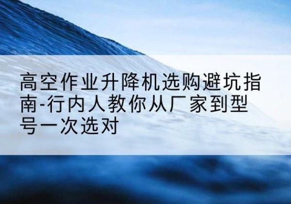 德江升降平台厂家-高空作业升降机选购避坑指南-行内人教你从厂家到型号一次选对