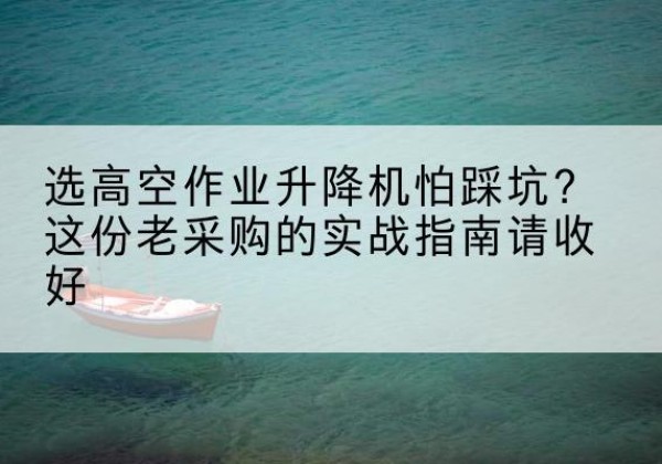 德江高空作业升降机厂家推荐-选高空作业升降机怕踩坑？这份老采购的实战指南请收好