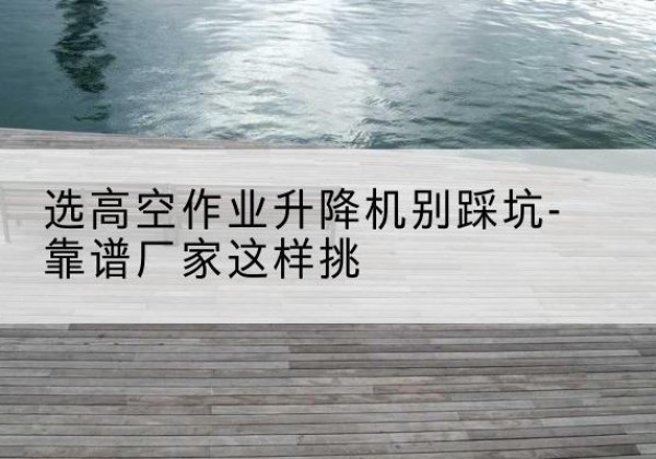 德江剪叉式升降机厂家-选高空作业升降机别踩坑-靠谱厂家这样挑