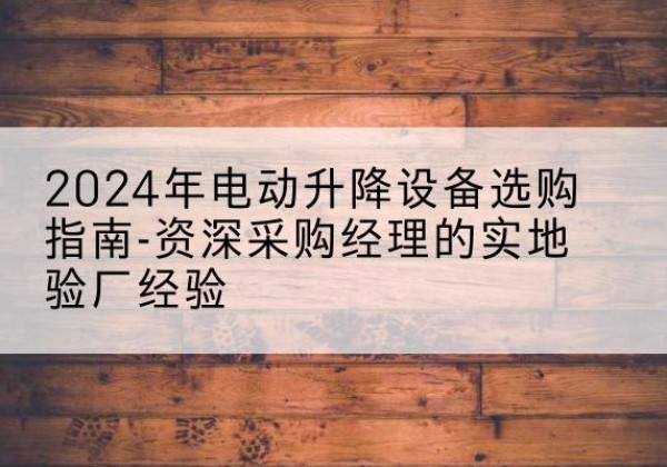 德江电动剪叉升降平台厂家-2024年电动升降设备选购指南-资深采购经理的实地验厂经验