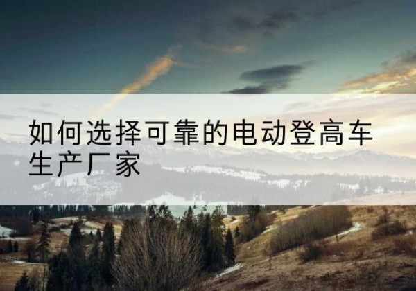 德江电动登高车厂家-如何选择可靠的电动登高车生产厂家
