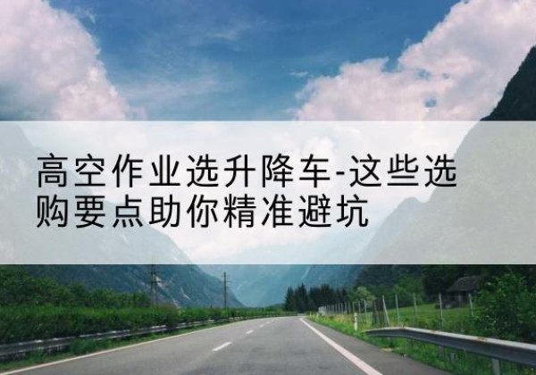 德江升降车厂家-高空作业选升降车-这些选购要点助你*避坑