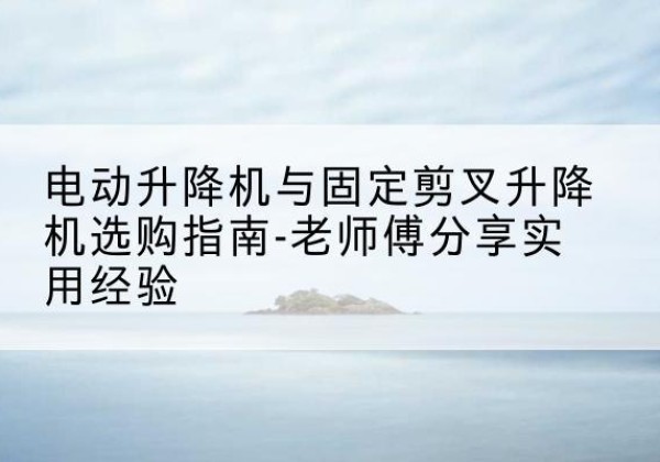 德江电动升降机怎么选-电动升降机与固定剪叉升降机选购指南-老师傅分享实用经验