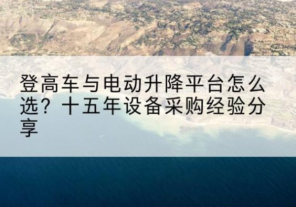 德江登高车厂家厂家-登高车与电动升降平台怎么选？十五年设备采购经验分享