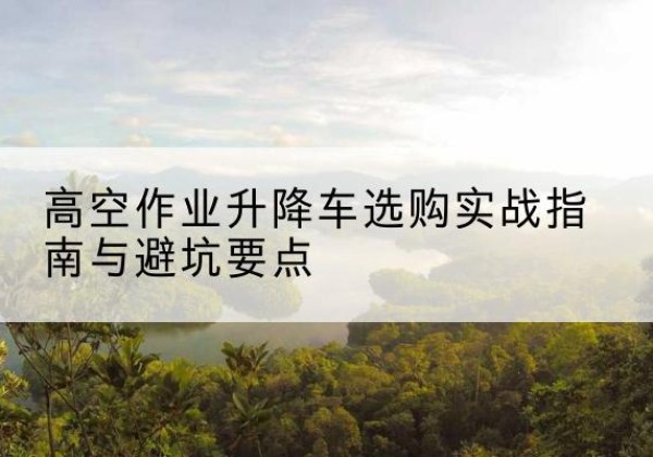 德江升降车怎么选-高空作业升降车选购实战指南与避坑要点