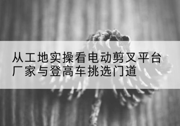 德江电动剪叉升降平台厂家-从工地实操看电动剪叉平台厂家与登高车挑选门道