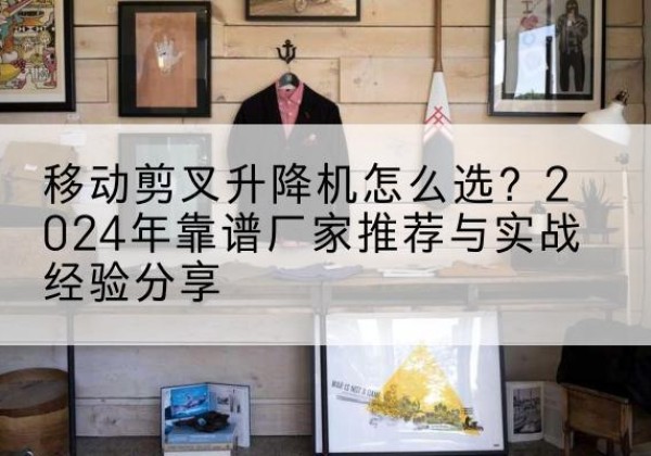 德江升降平台厂家推荐-移动剪叉升降机怎么选？2024年靠谱厂家推荐与实战经验分享