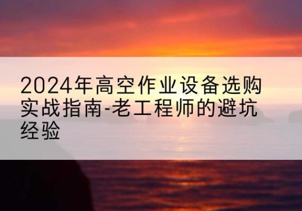 德江高空作业升降机厂家推荐-2024年高空作业设备选购实战指南-老工程师的避坑经验